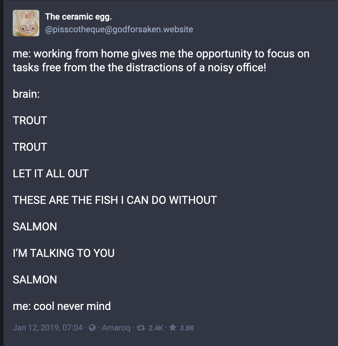 "Screenshot of a mastodon post that says:
me: working from home gives me the opportunity to focus on tasks free from the the distractions of a noisy office!
brain:
TROUT
TROUT
LET IT ALL OUT
THESE ARE THE FISH I CAN DO WITHOUT
SALMON
IāM TALKING TO YOU
SALMON
me: cool never mind"